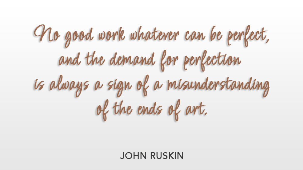 No good work whatever can be perfect, and the demand for perfection is always a sign of a misunderstanding of the ends of art. ~ John Ruskin